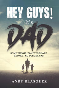 Title: HEY GUYS! IT'S DAD: Some Things I Want to Share Before I No Longer Can, Author: Andy Blasquez