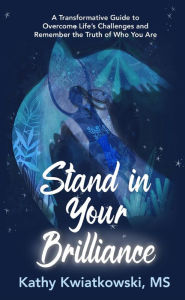 Title: Stand in Your Brilliance: A Transformative Guide to Overcome Life's Challenges and Remember the Truth of Who You Are, Author: Kathy Kwiatkowski