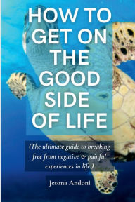 Title: HOW TO GET ON THE GOOD SIDE OF LIFE: (The ultimate guide to breaking free from negative and painful experiences in life.), Author: Jetona Andoni