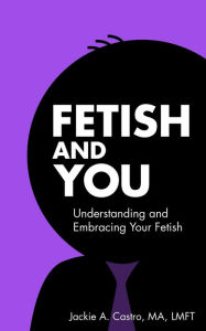 Title: Fetish and You: Understanding and Embracing Your Fetish, Author: Jackie A. Castro MA LMFT