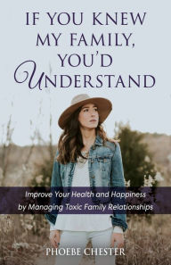 Title: If You Knew My Family, You'd Understand: Improve Your Health and Happiness by Managing Toxic Family Relationships, Author: Phoebe Chester