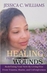 Title: Healing Past Wounds: Redefining Your Now by Living Free From Trauma, Shame, and Unforgiveness, Author: Jessica C. Williams