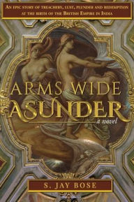 Title: Arms Wide Asunder: An Epic Story of Treachery, Lust, Plunder and Redemption at the birth of British Empire in India, Author: S Jay Bose