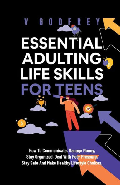 Essential Adulting Life Skills for Teens: How to Communicate, Manage Money, Stay Organized, Deal With Peer Pressure, Stay Safe and Make Healthy Lifestyle Choices