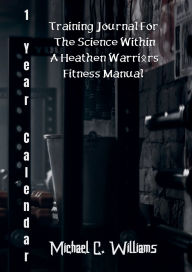 Title: 1-Year Calendar Training Journal for The Science Within A Heathen Warriors Fitness Manual, Author: Michael C. Williams