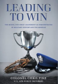 Title: Leading to Win: The Model for Great Leadership as Demonstrated by Military History and the Messiah, Author: Chris Pike