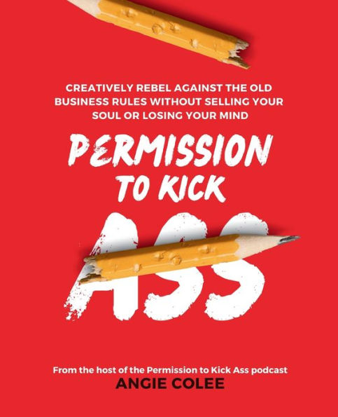 Permission to Kick Ass: Creatively Rebel Against the Old Business Rules without Selling Your Soul or Losing Mind