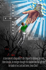 Title: Carry Your Cross: A true story of a drug addict's life. Plagued by darkness for over three decades, he emerges through the shadows into the light by the hands of our Lord and Savior, Jesus Christ!, Author: Robert Lyon