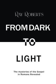 Title: From Dark To Light: The mysteries of the Gospel in Romans Revealed, Author: Ray Roberts