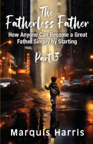 Title: The Fatherless Father: How Anyone Can Become a Great Father Simply by Starting Part 3, Author: Marquis Harris