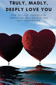 Title: Truly, Madly, Deeply Love You: How to Love Yourself by Improving Self Esteem and Self Confidence, Author: Athena Harmonia
