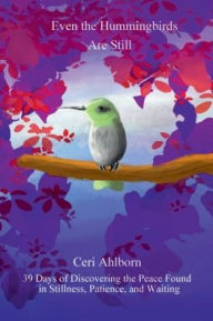 Title: Even the Hummingbirds Are Still: 39 Days of Discovering the Peace Found in Stillness, Patience, and Waiting, Author: Ceri Ahlborn
