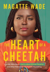 Title: The Heart of A Cheetah: How We Have Been Lied to about African Poverty, and What That Means for Human Flourishing, Author: Magatte Wade