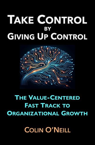 Take Control By Giving Up Control: The Value-Centered Fast Track to Organizational Growth