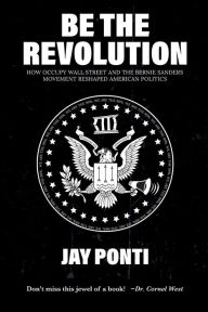 Title: Be The Revolution: How Occupy Wall Street and the Bernie Sanders Movement Reshaped American Politics, Author: Jay Ponti