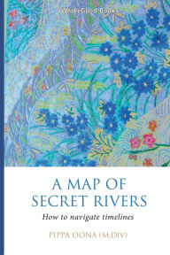 Title: A Map of Secret Rivers: How to Navigate Timelines, Author: Pippa Oona