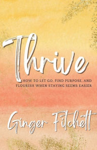 Title: Thrive: How to Let Go, Find Purpose and Flourish When Staying Seems Easier, Author: Ginger Fitchett