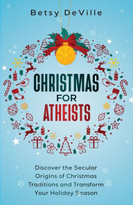 Title: Christmas for Atheists: Discover the Secular Origins of Christmas Traditions and Transform Your Holiday Season, Author: Betsy Deville