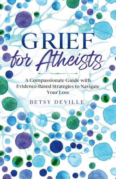Grief for Atheists: A Compassionate Guide with Evidence-Based Strategies to Navigate Your Loss