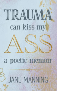 Title: Trauma Can Kiss My Ass: A poetic memoir, Author: Jane Manning