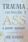 Trauma Can Kiss My Ass: A poetic memoir