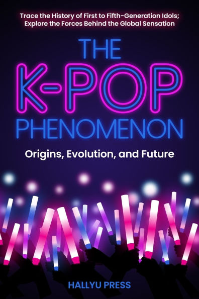 The K-Pop Phenomenon: Origins, Evolution, and Future -- Trace the History of First to Fifth-Generation Idols; Explore the Forces Behind the Global Sensation