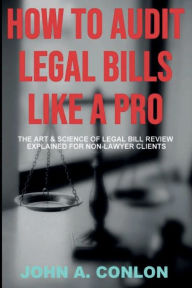 Title: HOW TO AUDIT LEGAL BILLS LIKE A PRO: The Art And Science Of Legal Bill Review Explained For Non-Lawyer Clients, Author: John Conlon