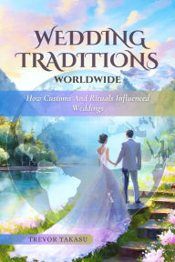 Title: Wedding Traditions Worldwide: How Customs and Rituals Influenced Weddings, Author: Trevor Takasu