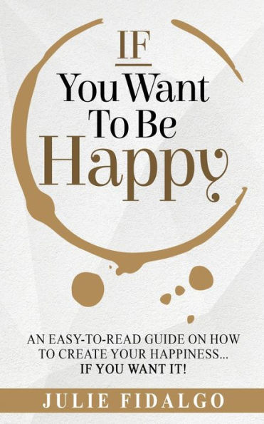 IF You Want To Be Happy: An easy-to-read guide on how to create your happiness...if you want it!