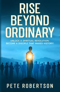 Title: Rise Beyond Ordinary: Unlock a Spiritual Revolution; Become a Disciple that Makes History!, Author: Pete Robertson