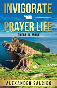 Title: Invigorate Your Prayer Life: There Is More, Author: Alexander Salcido