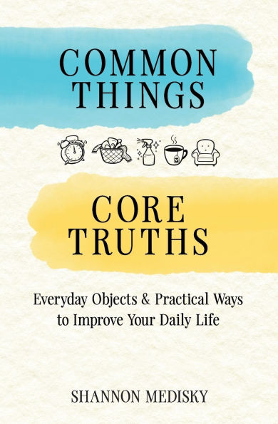 Common Things Core Truths: Everyday Objects & Practical Ways to Improve Your Daily Life