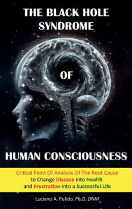 Title: The Black Hole Syndrome of Human Consciousness: :The Critical Point of Analysis of the Root Cause to Change Disease into Health and Frustration into a Successful Life, Author: Dr. Luciano Pulido