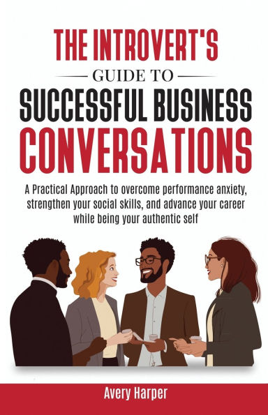 The Introvert's Guide to Successful Business Conversations: A Practical Approach to Overcome Performance Anxiety, Strengthen Your Social Skills, and Advance Your Career While Being Your Authentic Self