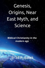 Title: Genesis, Origins, Near East Myth, and Science: Biblical Christianity in the modern age, Author: Brad P. Balek