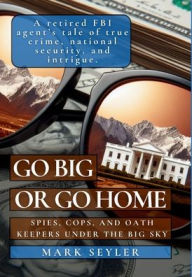 Title: Go Big or Go Home: Spies, Cops, and Money Under the Big Sky, Author: Mark Seyler