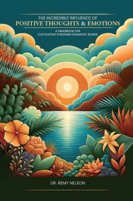 Title: THE INCREDIBLE INFLUENCE OF POSITIVE THOUGHTS AND EMOTIONS: A HAND BOOK FOR CULTIVATING STRONGER ROMANTIC BONDS, Author: Dr. Remy Nelson