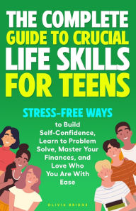 Title: The Complete Guide to Crucial Life Skills for Teens: Stress-Free Ways to Build Self-Confidence, Learn to Problem Solve, Master Your Finances, and Love Who You Are With Ease, Author: Olivia Bridge