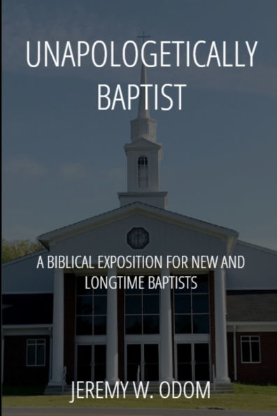 Unapologetically Baptist: A Biblical Exposition for New and Longtime Baptists