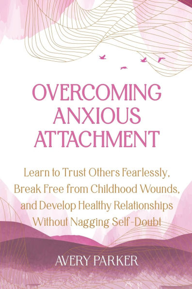 Overcoming Anxious Attachment: Learn to Trust Others Fearlessly, Break Free from Childhood Wounds, and Develop Healthy Relationships without Nagging Self Doubt