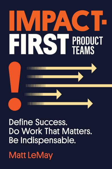 Impact-first Product Teams: Define Success. Do Work That Matters. Be Indispensable.