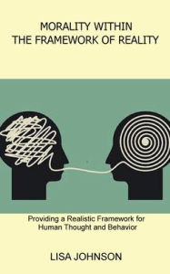 Title: Morality Within the Framework of Reality: Providing a Realistic Framework for Human Thought and Behavior, Author: Lisa Johnson
