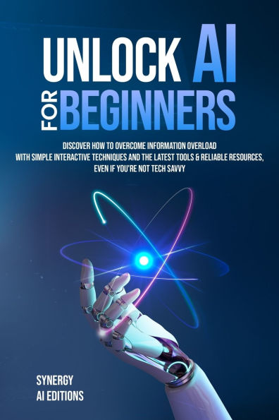 Unlock AI For Beginners: Discover How To Overcome Information Overload With Simple Interactive Techniques And The Latest Tools & Reliable Resources, Even If Your Not Tech Savvy