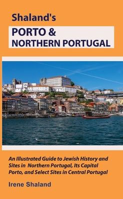 Shaland's Porto & Northern Portugal: An Illustrated Guide to Jewish History and Sites in Northern Portugal, Its Capital Porto, and Select Sites in Central Portugal