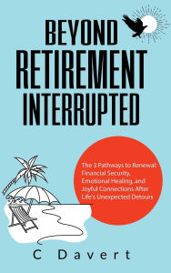 Title: Beyond Retirement Interrupted: The 3 Pathways to Renewal: Financial Security, Emotional Healing, and Joyful Connections After Life's Unexpected Detours, Author: C Davert