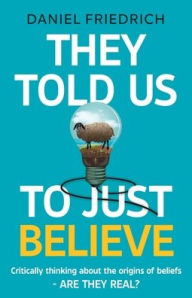 Title: They Told Us To Just Believe: Critically thinking about the origins of beliefs - Are they real?, Author: Daniel J Friedrich