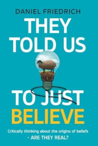 Title: They Told Us To Just Believe: Critically thinking about the origins of beliefs - Are they real?, Author: Daniel J Friedrich