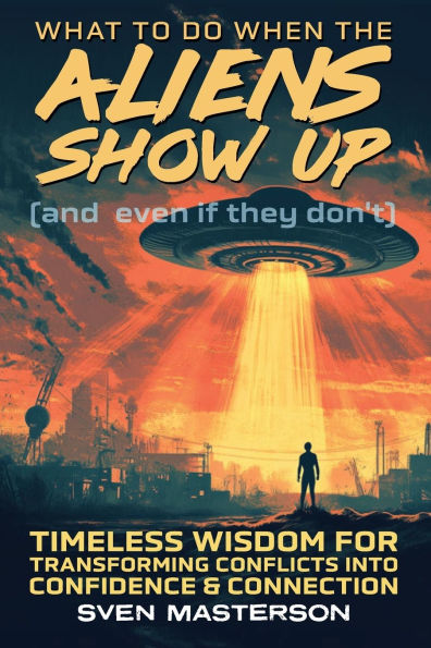 What to Do When the Aliens Show Up (and Even If They Don't): Timeless Wisdom For Transforming Conflicts Into Confidence & Connection