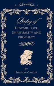 Title: Poetry of Despair, Love, Spirituality and Prophecy, Author: Sharon Garcia