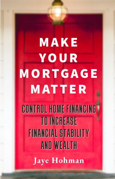 Make Your Mortgage Matter: Control Home Financing to Increase Financial Stability and Wealth